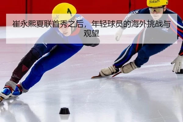 崔永熙夏联首秀之后，年轻球员的海外挑战与观望