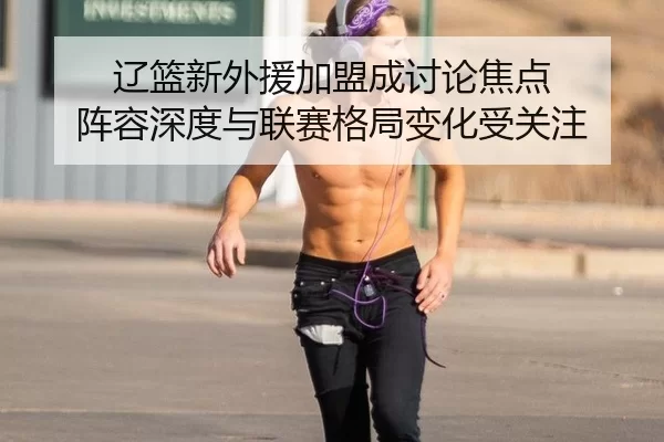 辽篮新外援加盟成讨论焦点 阵容深度与联赛格局变化受关注